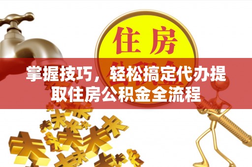 岑巩掌握技巧，轻松搞定代办提取住房公积金全流程