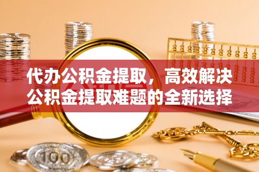 岑巩代办公积金提取，高效解决公积金提取难题的全新选择