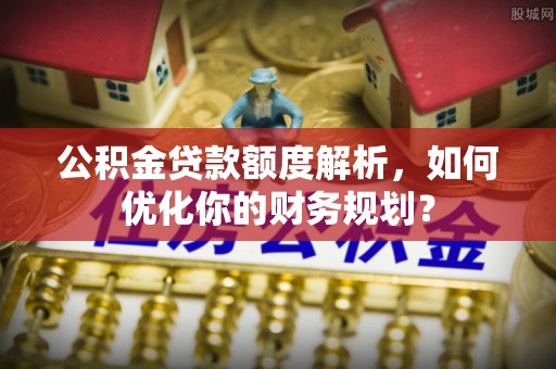 岑巩公积金贷款额度解析，如何优化你的财务规划？