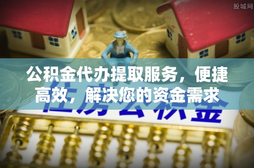 岑巩公积金代办提取服务，便捷高效，解决您的资金需求