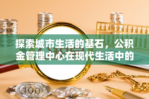 岑巩探索城市生活的基石，公积金管理中心在现代生活中的重要角色