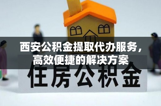 岑巩西安公积金提取代办服务，高效便捷的解决方案