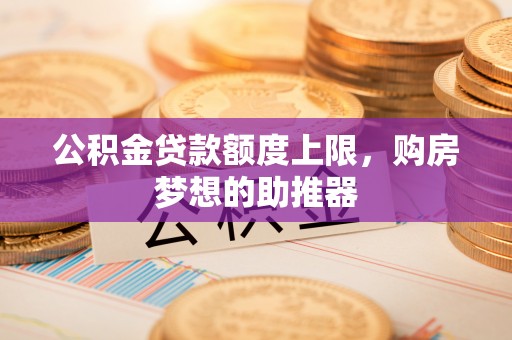 岑巩公积金贷款额度上限，购房梦想的助推器