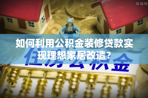 岑巩如何利用公积金装修贷款实现理想家居改造？