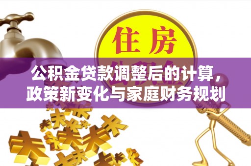 岑巩公积金贷款调整后的计算，政策新变化与家庭财务规划