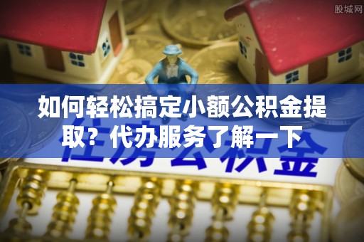 岑巩如何轻松搞定小额公积金提取？代办服务了解一下