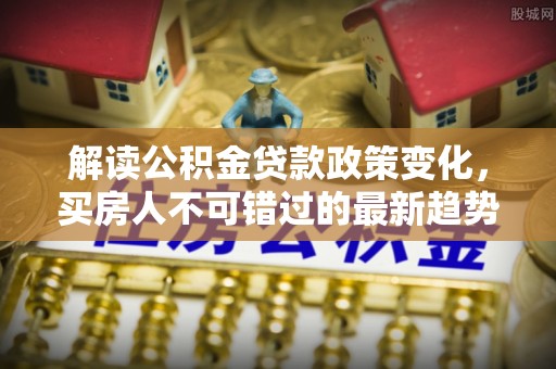 岑巩解读公积金贷款政策变化，买房人不可错过的最新趋势