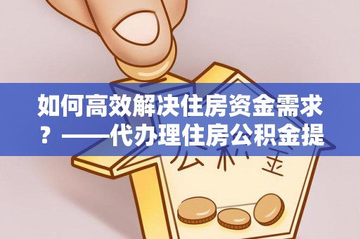 岑巩如何高效解决住房资金需求？——代办理住房公积金提取服务全解析