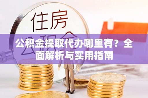 岑巩公积金提取代办哪里有？全面解析与实用指南