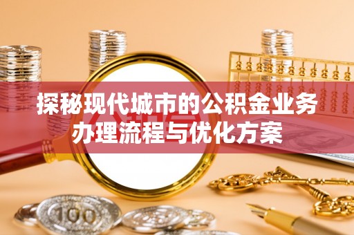 岑巩探秘现代城市的公积金业务办理流程与优化方案