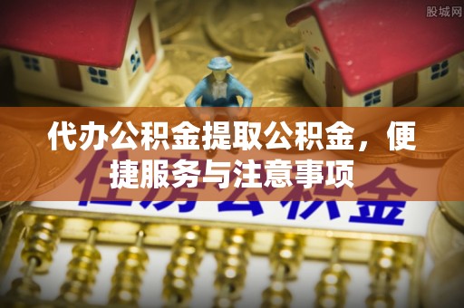 岑巩代办公积金提取公积金，便捷服务与注意事项