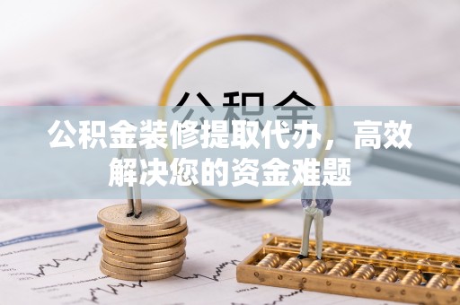 岑巩公积金装修提取代办，高效解决您的资金难题