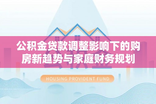 岑巩公积金贷款调整影响下的购房新趋势与家庭财务规划