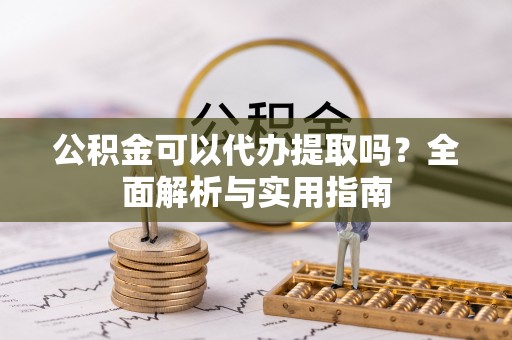 岑巩公积金可以代办提取吗？全面解析与实用指南