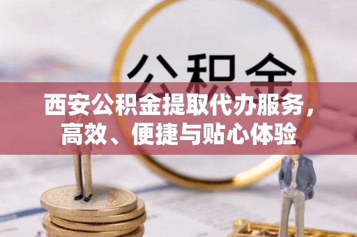 岑巩西安公积金提取代办服务，高效、便捷与贴心体验