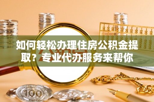 岑巩如何轻松办理住房公积金提取？专业代办服务来帮你