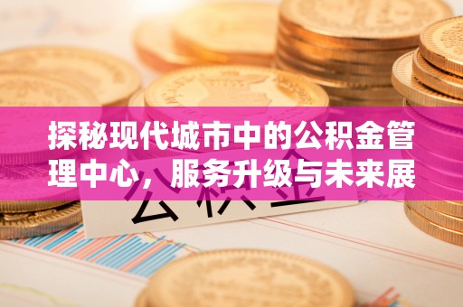 岑巩探秘现代城市中的公积金管理中心，服务升级与未来展望