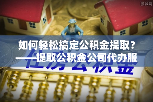 岑巩如何轻松搞定公积金提取？——提取公积金公司代办服务全解析