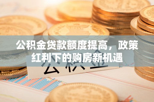 岑巩公积金贷款额度提高，政策红利下的购房新机遇