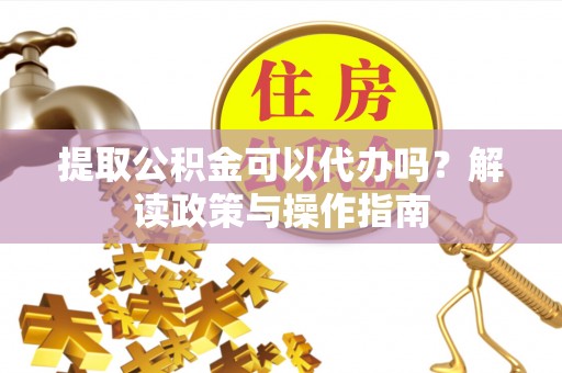 岑巩提取公积金可以代办吗？解读政策与操作指南