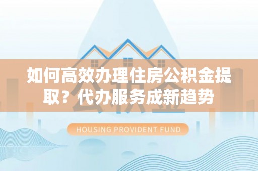 岑巩如何高效办理住房公积金提取？代办服务成新趋势
