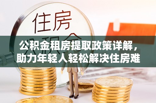 岑巩公积金租房提取政策详解，助力年轻人轻松解决住房难题