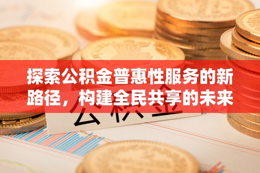 岑巩探索公积金普惠性服务的新路径，构建全民共享的未来