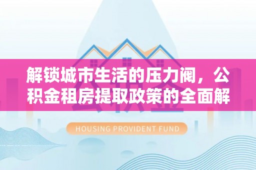 岑巩解锁城市生活的压力阀，公积金租房提取政策的全面解析与实践指南