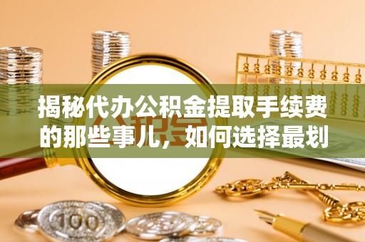 岑巩揭秘代办公积金提取手续费的那些事儿，如何选择最划算的服务？