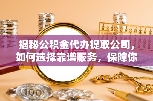 岑巩揭秘公积金代办提取公司，如何选择靠谱服务，保障你的资金安全