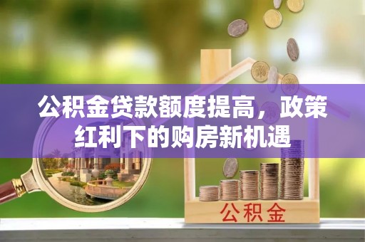 岑巩公积金贷款额度提高，政策红利下的购房新机遇