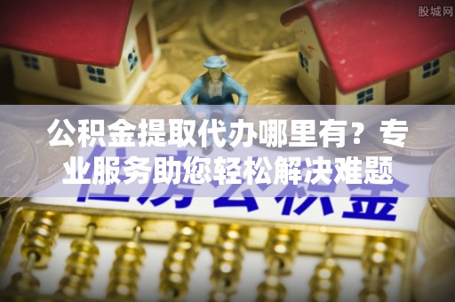 岑巩公积金提取代办哪里有？专业服务助您轻松解决难题