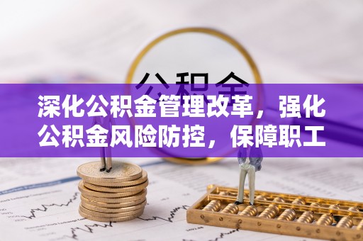 岑巩深化公积金管理改革，强化公积金风险防控，保障职工权益