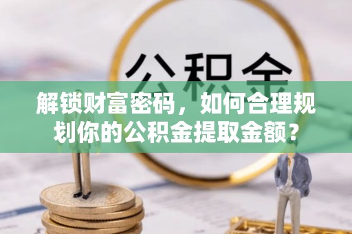 岑巩解锁财富密码，如何合理规划你的公积金提取金额？