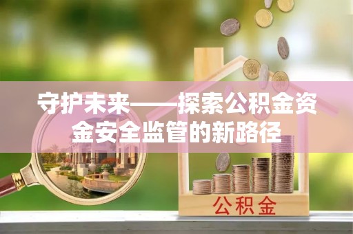 岑巩守护未来——探索公积金资金安全监管的新路径