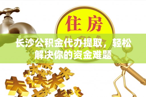 岑巩长沙公积金代办提取，轻松解决你的资金难题