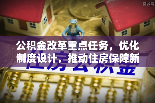岑巩公积金改革重点任务，优化制度设计，推动住房保障新发展