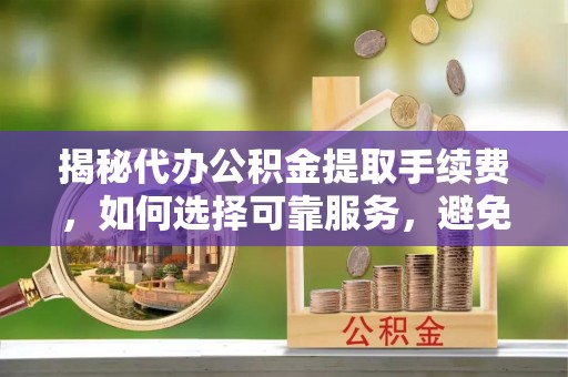 岑巩揭秘代办公积金提取手续费，如何选择可靠服务，避免隐形陷阱