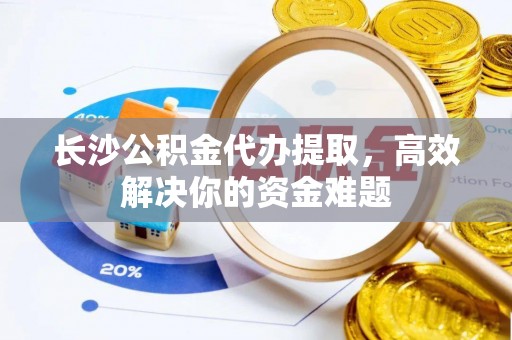 岑巩长沙公积金代办提取，高效解决你的资金难题