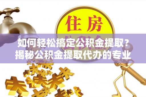 岑巩如何轻松搞定公积金提取？揭秘公积金提取代办的专业服务