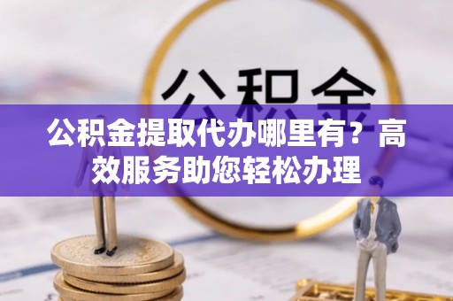 岑巩公积金提取代办哪里有？高效服务助您轻松办理