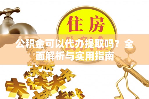 岑巩公积金可以代办提取吗？全面解析与实用指南