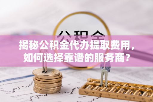 岑巩揭秘公积金代办提取费用，如何选择靠谱的服务商？