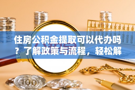 岑巩住房公积金提取可以代办吗？了解政策与流程，轻松解决你的疑问