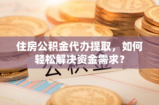 岑巩住房公积金代办提取，如何轻松解决资金需求？