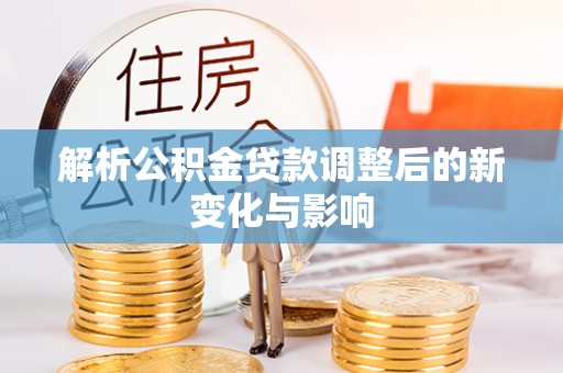岑巩解析公积金贷款调整后的新变化与影响