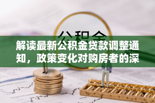 岑巩解读最新公积金贷款调整通知，政策变化对购房者的深远影响