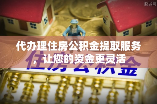 岑巩代办理住房公积金提取服务，让您的资金更灵活