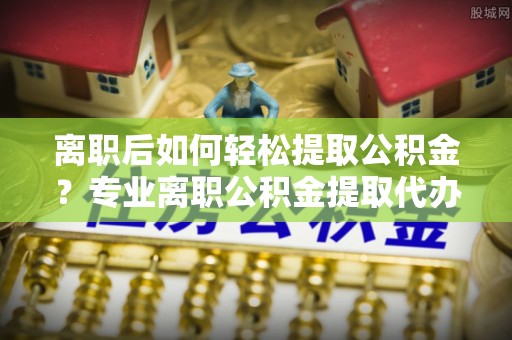 岑巩离职后如何轻松提取公积金？专业离职公积金提取代办服务指南