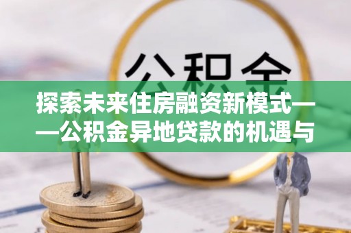 岑巩探索未来住房融资新模式——公积金异地贷款的机遇与挑战